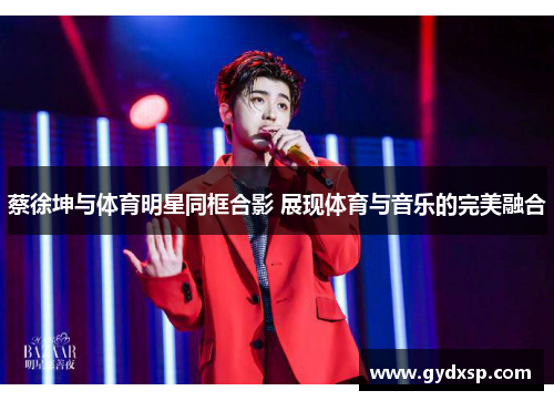 蔡徐坤与体育明星同框合影 展现体育与音乐的完美融合
